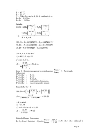 RRR
TgRTgR
TgRTgR
==






+





=






+





=
31
23
21
2
'13º48
2
'10º36
2
'13º48
2
'12º50
I2 = 48º 13’
I3 = 36º 10’
V = 50 km./hora, ancho de faja de rodadura 6.60 m.
PI1 - PI2 = 118.50 m.
PI2 - PI3 = 90.50 m.
Solución
118.50
Si
( )
00.65,25.93
075.199
326528448.0468434229.025.28
447496175.0326528448.025.90
447496175.0468434229.050.118
31
31
2
2
==
===
−=
×−×−=
×+×=
TT
RRR
R
RR
RR
y T2 sera 25.25 m.
.42.56
2
'13º48
25.25
m
Tg
R =






=
Como R2 < Rmínimo excepcional no procede, es mas no procede.
Se Resolverá
1º prioridad : R1=R2
2º prioridad : R2=R3
3º prioridad : R1≠R2≠R3
4º prioridad : modificación alineamiento.
5º prioridad : reducir velocidad y reciclaje
Haciendo R1 = R2 = R
07.99
326528.0
35.32
35.3290.5725.90
90.57
60.60
38.129
4474961.0468434229.0
50.118
2
'13º48
2
'12º50
50.118
3
3
2
1
==
=−=
=
=∴
=
+
=












+





=
R
T
T
T
R
TgTgR
Haciendo Chequeo Tenemos que:
R1 = R2 , R3 es > R mínimo (Cumple).
Pág. 58
5.1>
Rmenor
Rmayor
)(5.131.131.1
07.99
38.129
Cumple
Rmenor
Rmayor
→<→==
 