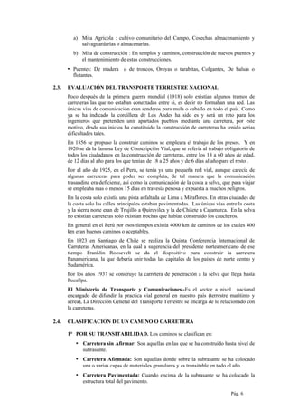 a) Mita Agrícola : cultivo comunitario del Campo, Cosechas almacenamiento y
salvaguardarlas o almacenarlas.
b) Mita de construcción : En templos y caminos, construcción de nuevos puentes y
el mantenimiento de estas construcciones.
▪ Puentes: De madera o de troncos, Oroyas o tarabitas, Colgantes, De balsas o
flotantes.
2.3. EVALUACIÓN DEL TRANSPORTE TERRESTRE NACIONAL
Poco después de la primera guerra mundial (1918) solo existían algunos tramos de
carreteras las que no estaban conectadas entre si, es decir no formaban una red. Las
únicas vías de comunicación eran senderos para mula o caballo en todo el país. Como
ya se ha indicado la cordillera de Los Andes ha sido es y será un reto para los
ingenieros que pretenden unir apartados pueblos mediante una carretera, por este
motivo, desde sus inicios ha constituido la construcción de carreteras ha tenido serias
dificultades tales.
En 1856 se propuso la construir caminos se empleara el trabajo de los presos. Y en
1920 se da la famosa Ley de Conscripción Vial, que se refería al trabajo obligatorio de
todos los ciudadanos en la construcción de carreteras, entre los 18 a 60 años de edad,
de 12 días al año para los que tenían de 18 a 25 años y de 6 días al año para el resto .
Por el año de 1925, en el Perú, se tenía ya una pequeña red vial, aunque carecía de
algunas carreteras para poder ser completa, de tal manera que la comunicación
trasandina era deficiente, así como la comunicación de la costa a selva, que para viajar
se empleaba mas o menos 15 días en travesía penosa y expuesta a muchos peligros.
En la costa solo existía una pista asfaltada de Lima a Miraflores. En otras ciudades de
la costa solo las calles principales estaban pavimentadas. Las únicas vías entre la costa
y la sierra norte eran de Trujillo a Quiruvilca y la de Chilete a Cajamarca. En la selva
no existían carreteras solo existían trochas que habían construido los caucheros.
En general en el Perú por esos tiempos existía 4000 km de caminos de los cuales 400
km eran buenos caminos o aceptables.
En 1923 en Santiago de Chile se realiza la Quinta Conferencia Internacional de
Carreteras Americanas, en la cual a sugerencia del presidente norteamericano de ese
tiempo Franklin Roosevelt se da el dispositivo para construir la carretera
Panamericana, la que debería unir todas las capitales de los países de norte centro y
Sudamérica.
Por los años 1937 se construye la carretera de penetración a la selva que llega hasta
Pucallpa.
El Ministerio de Transporte y Comunicaciones.-Es el sector a nivel nacional
encargado de difundir la practica vial general en nuestro país (terrestre marítimo y
aérea), La Dirección General del Transporte Terrestre se encarga de lo relacionado con
la carreteras.
2.4. CLASIFICACIÓN DE UN CAMINO O CARRETERA
1° POR SU TRANSITABILIDAD. Los caminos se clasifican en:
▪ Carretera sin Afirmar: Son aquellas en las que se ha construido hasta nivel de
subrasante.
▪ Carretera Afirmada: Son aquellas donde sobre la subrasante se ha colocado
una o varias capas de materiales granulares y es transitable en todo el año.
▪ Carretera Pavimentada: Cuando encima de la subrasante se ha colocado la
estructura total del pavimento.
Pág. 6
 