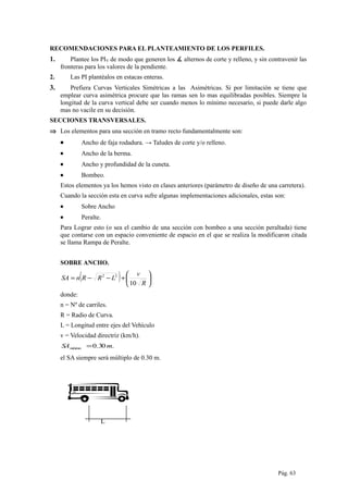 L
RECOMENDACIONES PARA EL PLANTEAMIENTO DE LOS PERFILES.
1. Plantee los PIV de modo que generen los ∡ alternos de corte y relleno, y sin contravenir las
fronteras para los valores de la pendiente.
2. Las PI plantéalos en estacas enteras.
3. Prefiera Curvas Verticales Simétricas a las Asimétricas. Si por limitación se tiene que
emplear curva asimétrica procure que las ramas sen lo mas equilibradas posibles. Siempre la
longitud de la curva vertical debe ser cuando menos lo mínimo necesario, si puede darle algo
mas no vacile en su decisión.
SECCIONES TRANSVERSALES.
⇒ Los elementos para una sección en tramo recto fundamentalmente son:
• Ancho de faja rodadura. → Taludes de corte y/o relleno.
• Ancho de la berma.
• Ancho y profundidad de la cuneta.
• Bombeo.
Estos elementos ya los hemos visto en clases anteriores (parámetro de diseño de una carretera).
Cuando la sección esta en curva sufre algunas implementaciones adicionales, estas son:
• Sobre Ancho
• Peralte.
Para Lograr esto (o sea el cambio de una sección con bombeo a una sección peraltada) tiene
que contarse con un espacio conveniente de espacio en el que se realiza la modificaron citada
se llama Rampa de Peralte.
SOBRE ANCHO.
( ) 





+−−=
R
v
LRRnSA
10
22
donde:
n = Nº de carriles.
R = Radio de Curva.
L = Longitud entre ejes del Vehículo
v = Velocidad directriz (km/h).
.30.0 mSAmínimo =
el SA siempre será múltiplo de 0.30 m.
Pág. 63
 