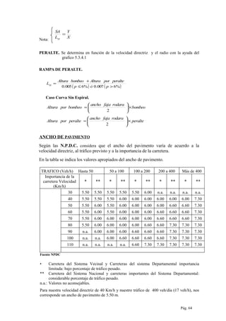 Nota:
X
Y
L
SA
rp
=
PERALTE. Se determina en función de la velocidad directriz y el radio con la ayuda del
grafico 5.3.4.1
RAMPA DE PERALTE.
( ) ( )%6007.0%6005.0 >≤
+
=
póp
peralteporAlturabombeoAltura
Lrp
Caso Curva Sin Espiral.
bombeo
rodarafajaancho
bombeoporAltura ×





=
2
peralte
rodarafajaancho
peralteporAltura ×





=
2
ANCHO DE PAVIMENTO
Según las N.P.D.C. considera que el ancho del pavimento varía de acuerdo a la
velocidad directriz, al tráfico previsto y a la importancia de la carretera.
En la tabla se indica los valores apropiados del ancho de pavimento.
TRAFICO (Veh/h) Hasta 50 50 a 100 100 a 200 200 a 400 Más de 400
Importancia de la
carretera Velocidad
(Km/h)
* ** * ** * ** * ** * **
30 5.50 5.50 5.50 5.50 5.50 6.00 n.a. n.a. n.a. n.a.
40 5.50 5.50 5.50 6.00 6.00 6.00 6.00 6.00 6.00 7.30
50 5.50 6.00 5.50 6.00 6.00 6.00 6.00 6.60 6.60 7.30
60 5.50 6.00 5.50 6.00 6.00 6.00 6.60 6.60 6.60 7.30
70 5.50 6.00 6.00 6.00 6.00 6.00 6.60 6.60 6.60 7.30
80 5.50 6.00 6.00 6.00 6.00 6.60 6.60 7.30 7.30 7.30
90 n.a. 6.00 6.00 6.00 6.60 6.60 6.60 7.30 7.30 7.30
100 n.a. n.a. 6.00 6.60 6.60 6.60 6.60 7.30 7.30 7.30
110 n.a. n.a. n.a. n.a. 6.60 7.30 7.30 7.30 7.30 7.30
Fuente NPDC
• Carretera del Sistema Vecinal y Carreteras del sistema Departamental importancia
limitada: bajo porcentaje de tráfico pesado.
** Carretera del Sistema Nacional y carreteras importantes del Sistema Departamental:
considerable porcentaje de tráfico pesado.
n.a.: Valores no aconsejables.
Para nuestra velocidad directriz de 40 Km/h y nuestro tráfico de 400 veh/día (17 veh/h), nos
corresponde un ancho de pavimento de 5.50 m.
Pág. 64
 