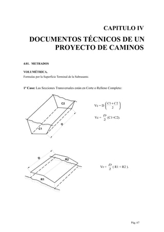 CAPITULO IV
DOCUMENTOS TÉCNICOS DE UN
PROYECTO DE CAMINOS
4.01. METRADOS
VOLUMÉTRICA.
Formulas por la Superficie Terminal de la Subrasante.
1º Caso: Las Secciones Transversales están en Corte o Relleno Completo:
D
C2
C1
Vc = D 




 +
2
21 CC
Vc =
2
D
(C1+C2).
D R2
R1
Vr =
2
D
( R1 + R2 ).
Pág. 67
 