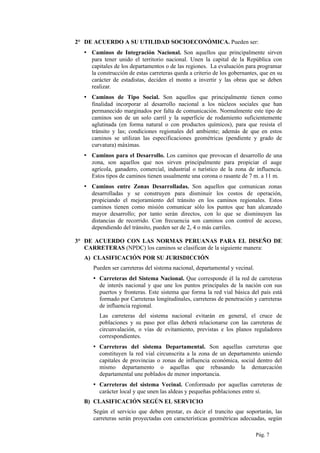 2° DE ACUERDO A SU UTILIDAD SOCIOECONÓMICA. Pueden ser:
▪ Caminos de Integración Nacional. Son aquellos que principalmente sirven
para tener unido el territorio nacional. Unen la capital de la República con
capitales de los departamentos o de las regiones. La evaluación para programar
la construcción de estas carreteras queda a criterio de los gobernantes, que en su
carácter de estadistas, deciden el monto a invertir y las obras que se deben
realizar.
▪ Caminos de Tipo Social. Son aquellos que principalmente tienen como
finalidad incorporar al desarrollo nacional a los núcleos sociales que han
permanecido marginados por falta de comunicación. Normalmente este tipo de
caminos son de un solo carril y la superficie de rodamiento suficientemente
aglutinada (en forma natural o con productos químicos), para que resista el
tránsito y las; condiciones regionales del ambiente; además de que en estos
caminos se utilizan las especificaciones geométricas (pendiente y grado de
curvatura) máximas.
▪ Caminos para el Desarrollo. Los caminos que provocan el desarrollo de una
zona, son aquellos que nos sirven principalmente para propiciar el auge
agrícola, ganadero, comercial, industrial o turístico de la zona de influencia.
Estos tipos de caminos tienen usualmente una corona o rasante de 7 m. a 11 m.
▪ Caminos entre Zonas Desarrolladas. Son aquellos que comunican zonas
desarrolladas y se construyen para disminuir los costos de operación,
propiciando el mejoramiento del tránsito en los caminos regionales. Estos
caminos tienen como misión comunicar sólo los puntos que han alcanzado
mayor desarrollo; por tanto serán directos, con lo que se disminuyen las
distancias de recorrido. Con frecuencia son caminos con control de acceso,
dependiendo del tránsito, pueden ser de 2, 4 o más carriles.
3° DE ACUERDO CON LAS NORMAS PERUANAS PARA EL DISEÑO DE
CARRETERAS (NPDC) los caminos se clasifican de la siguiente manera:
A) CLASIFICACIÓN POR SU JURISDICCIÓN
Pueden ser carreteras del sistema nacional, departamental y vecinal.
▪ Carreteras del Sistema Nacional. Que corresponde él la red de carreteras
de interés nacional y que une los puntos principales de la nación con sus
puertos y fronteras. Este sistema que forma la red vial básica del país está
formado por Carreteras longitudinales, carreteras de penetración y carreteras
de influencia regional.
Las carreteras del sistema nacional evitarán en general, el cruce de
poblaciones y su paso por ellas deberá relacionarse con las carreteras de
circunvalación, o vías de evitamiento, previstas e los planos reguladores
correspondientes.
▪ Carreteras del sistema Departamental. Son aquellas carreteras que
constituyen la red vial circunscrita a la zona de un departamento uniendo
capitales de provincias o zonas de influencia económica, social dentro del
mismo departamento o aquellas que rebasando la demarcación
departamental une poblados de menor importancia.
▪ Carreteras del sistema Vecinal. Conformado por aquellas carreteras de
carácter local y que unen las aldeas y pequeñas poblaciones entre sí.
B) CLASIFICACIÓN SEGÚN EL SERVICIO
Según el servicio que deben prestar, es decir el trancito que soportarán, las
carreteras serán proyectadas con características geométricas adecuadas, según
Pág. 7
 