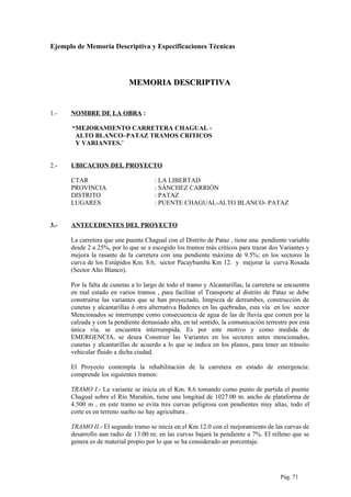 Ejemplo de Memoria Descriptiva y Especificaciones Técnicas
MEMORIA DESCRIPTIVAMEMORIA DESCRIPTIVA
1.- NOMBRE DE LA OBRA :
“MEJORAMIENTO CARRETERA CHAGUAL -
ALTO BLANCO–PATAZ TRAMOS CRITICOS
Y VARIANTES.¨
2.- UBICACION DEL PROYECTO
CTAR : LA LIBERTAD
PROVINCIA : SÁNCHEZ CARRIÓN
DISTRITO : PATAZ
LUGARES : PUENTE CHAGUAL-ALTO BLANCO- PATAZ
3.- ANTECEDENTES DEL PROYECTO
La carretera que une puente Chagual con el Distrito de Pataz , tiene una pendiente variable
desde 2 a 25%, por lo que se a escogido los tramos más críticos para trazar dos Variantes y
mejora la rasante de la carretera con una pendiente máxima de 9.5%; en los sectores la
curva de los Estúpidos Km. 8.6, sector Pacaybamba Km 12. y mejorar la curva Rosada
(Sector Alto Blanco).
Por la falta de cunetas a lo largo de todo el tramo y Alcantarillas, la carretera se encuentra
en mal estado en varios tramos , para facilitar el Transporte al distrito de Pataz se debe
construirse las variantes que se han proyectado, limpieza de derrumbes, construcción de
cunetas y alcantarillas ó otra alternativa Badenes en las quebradas, esta vía en los sector
Mencionados se interrumpe como consecuencia de agua de las de lluvia que corren por la
calzada y con la pendiente demasiado alta, en tal sentido, la comunicación terrestre por esta
única vía, se encuentra interrumpida. Es por este motivo y como medida de
EMERGENCIA, se desea Construir las Variantes en los sectores antes mencionados,
cunetas y alcantarillas de acuerdo a lo que se indica en los planos, para tener un tránsito
vehicular fluido a dicha ciudad.
El Proyecto contempla la rehabilitación de la carretera en estado de emergencia:
comprende los siguientes tramos:
TRAMO I.- La variante se inicia en el Km. 8.6 tomando como punto de partida el puente
Chagual sobre el Río Marañón, tiene una longitud de 1027.00 m. ancho de plataforma de
4.500 m , en este tramo se evita tres curvas peligrosa con pendientes muy altas, todo el
corte es en terreno suelto no hay agricultura .
TRAMO II.- El segundo tramo se inicia en el Km.12.0 con el mejoramiento de las curvas de
desarrollo aun radio de 13.00 m; en las curvas bajará la pendiente a 7%. El relleno que se
genera es de material propio por lo que se ha considerado un porcentaje.
Pág. 71
 