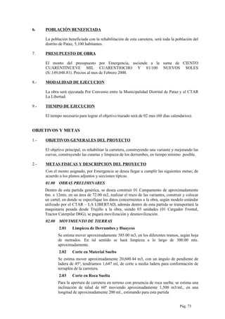 6. POBLACIÓN BENEFICIADA
La población beneficiada con la rehabilitación de esta carretera, será toda la población del
distrito de Pataz, 5,100 habitantes.
7. PRESUPUESTO DE OBRA
El monto del presupuesto por Emergencia, asciende a la suma de CIENTO
CUARENTINUEVE MIL CUARENTIOCHO Y 81/100 NUEVOS SOLES
(S/.149,048.81). Precios al mes de Febrero 2000.
8.- MODALIDAD DE EJECUCION
La obra será ejecutada Por Convenio entre la Municipalidad Distrital de Pataz y el CTAR
La Libertad.
9.- TIEMPO DE EJECUCION
El tiempo necesario para lograr el objetivo trazado será de 02 mes (60 días calendarios).
OBJETIVOS Y METAS
1.- OBJETIVOS GENERALES DEL PROYECTO
El objetivo principal, es rehabilitar la carretera, construyendo una variante y mejorando las
curvas, construyendo las cunetas y limpieza de los derrumbes, en tiempo mínimo posible.
2.- METAS FISICAS Y DESCRIPCION DEL PROYECTO
Con el monto asignado, por Emergencia se desea llegar a cumplir las siguientes metas; de
acuerdo a los planos adjuntos y secciones típicas.
01.00 OBRAS PRELIMINARES
Dentro de esta partida genérica, se desea construir 01 Campamento de aproximadamente
6m. x 12mts. en un área de 72.00 m2, realizar el trazo de las variantes, construir y colocar
un cartel; en donde se especifique los datos concernientes a la obra, según modelo estándar
utilizado por el CTAR – LA LIBERTAD, además dentro de esta partida se transportará la
maquinaria pesada desde Trujillo a la obra, siendo 03 unidades (01 Cargador Frontal,
Tractor Caterpilar D6G), se pagará movilización y desmovilización.
02.00 MOVIMIENTO DE TIERRAS
2.01 Limpieza de Derrumbes y Huaycos
Se estima mover aproximadamente 385.00 m3, en los diferentes tramos, según hoja
de metrados. En tal sentido se hará limpieza a lo largo de 300.00 mts.
aproximadamente.
2.02 Corte en Material Suelto
Se estima mover aproximadamente 20,600.44 m3, con un ángulo de pendiente de
ladera de 45º, tendríamos 1,647 ml, de corte a media ladera para conformación de
terraplén de la carretera.
2.03 Corte en Roca Suelta
Para la apertura de carretera en terreno con presencia de roca suelta; se estima una
inclinación de talud de 60º moviendo aproximadamente 1,500 m3/ml., en una
longitud de aproximadamente 200 ml., estimando para esta partida
Pág. 73
 