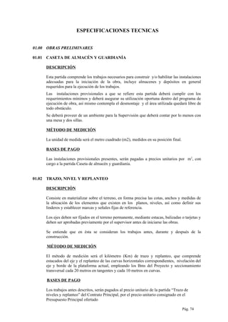 ESPECIFICACIONES TECNICAS
01.00 OBRAS PRELIMINARES
01.01 CASETA DE ALMACÉN Y GUARDIANÍA
DESCRIPCIÓN
Esta partida comprende los trabajos necesarios para construir y/o habilitar las instalaciones
adecuadas para la iniciación de la obra, incluye almacenes y depósitos en general
requeridos para la ejecución de los trabajos.
Las instalaciones provisionales a que se refiere esta partida deberá cumplir con los
requerimientos mínimos y deberá asegurar su utilización oportuna dentro del programa de
ejecución de obra, así mismo contempla el desmontaje y el área utilizada quedará libre de
todo obstáculo.
Se deberá proveer de un ambiente para la Supervisión que deberá contar por lo menos con
una mesa y dos sillas.
MÉTODO DE MEDICIÓN
La unidad de medida será el metro cuadrado (m2), medidos en su posición final.
BASES DE PAGO
Las instalaciones provisionales presentes, serán pagadas a precios unitarios por m2
, con
cargo a la partida Caseta de almacén y guardianía.
01.02 TRAZO, NIVEL Y REPLANTEO
DESCRIPCIÓN
Consiste en materializar sobre el terreno, en forma precisa las cotas, anchos y medidas de
la ubicación de los elementos que existen en los planos, niveles, así como definir sus
linderos y establecer marcas y señales fijas de referencia.
Los ejes deben ser fijados en el terreno permanente, mediante estacas, balizadas o tarjetas y
deben ser aprobadas previamente por el supervisor antes de iniciarse las obras.
Se entiende que en ésta se consideran los trabajos antes, durante y después de la
construcción.
MÉTODO DE MEDICIÓN
El método de medición será el kilómetro (Km) de trazo y replanteo, que comprende
estacados del eje y el replanteo de las curvas horizontales correspondientes, nivelación del
eje y borde de la plataforma actual, empleando los Bms del Proyecto y seccionamiento
transversal cada 20 metros en tangentes y cada 10 metros en curvas.
BASES DE PAGO
Los trabajos antes descritos, serán pagados al precio unitario de la partida “Trazo de
niveles y replanteo” del Contrato Principal, por el precio unitario consignado en el
Presupuesto Principal ofertado
Pág. 74
 