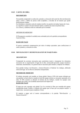 01.03 CARTEL DE OBRA
DESCRIPCION
Esta partida comprende la confección, pintado y colocación del cartel de obra de dimensión
aprox. (3.60 x 2.40m) las piezas serán acopladas y clavadas de tal manera que quede
perfectamente rígidas.
Los bastidores y parantes serán de madera tornillo, los paneles de triplay lupuna de 4 mm.
La superficie a pintar será previamente lijada y recibirá una mano de pintura base.
Los colores y emblema serán los indicados por la Entidad.
METODO DE MEDICION
El Presupuesto considera la unidad como estimada (est) en la partida correspondiente
Cartel de Obra.
BASES DE PAGO
El precio constituirá compensación por todo el trabajo ejecutado: para confeccionar el
cartel, pintarlo y colocarlo en obra.
01.04 MOVILIZACION Y DESMOVILIZACION DE MAQUINARIA
DESCRIPCION
Comprende las acciones necesarias para suministrar reunir y transportar los elementos
necesarios de su organización al lugar de la obra, incluyendo personal, equipo mecánico,
materiales, herramientas. En general todo lo necesario para instalar y empezar los trabajos.
Esta partida incluye movilización y desmovilización al finalizar los trabajos, debiendo
retirar del lugar de la obra los elementos transportados.
METODO DE MEDICION
El trabajo ejecutado será medido en forma global. Hasta el 50% del monto ofertado por
esta partida, se hará efectivo cuando el total del equipo mínimo se encuentre operando en la
obra. El 50% restante se abonará al termino de los trabajos, cuando los equipos sean
retirados de la obra, con la debida autorización del Supervisor.
BASES DE PAGO
El pago por este concepto será global. En él se incluirá el flete por tonelada del equipo
transportado desde Trujillo; el alquiler del equipo que lo hace por sus propios medios e
imprevistos necesarios para completar el ítem.
El importe a pagar será el monto correspondiente a la partida “Movilización y
Desmovilización”.
Pág. 75
 