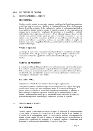 02.00 MOVIMIENTO DE TIERRAS
2.1 CORTE EN MATERIAL SUELTO
DESCRIPCION
Este ítem consiste en toda la excavación necesaria para la ampliación de la explanaciones
en corte de material no rocoso e incluirá la limpieza del terreno dentro de la zona de
derecho de vía. La ampliación de las explanaciones incluirá la conformación, perfilado y
conservación de taludes, bermas y cunetas. El material producto de estas excavaciones se
empleara en la construcción o ampliación de terraplenes y el ascendente o material
inadecuado deberá ser depositado en botaderos o donde indique el Ingeniero Supervisor. Se
entiendo como material común, aquel que para su remoción no necesita el uso de
explosivos, ni de martillos neumáticos, pudiendo ser excavado mediante el empleo de
tractores, excavadoras o neumáticos, pudiendo ser excavado mediante el empleo de
tractores, excavadoras o cargadores frontales, y desmenuzado mediante el escarificador de
un tractor sobre orugas.
Método de Ejecución
Los trabajos de excavación se efectuarán con el fin de obtener la sección transversal tipo
indicada en los planos, o la que ordene el Ingeniero Supervisor. Todos los taludes de los
cortes serán conformados y perfilados con la inclinación adecuada, según el tipo de
material.
METODO DE MEDICION
El contratista notificará al Ingeniero Supervisor; con la anticipación suficiente, el comienzo
de la medición, para efectuar en forma conjunta la determinación de las secciones previas.
Toda la excavación realizada se medirá en metros cúbicos; para ello se determinará el área,
por el método antes indicado en las secciones transversales, efectuándose el metrado del
volumen por el método de las áreas medias.
BASES DE PAGO
Se pagará con la Partida de Excavación no clasificada para explanaciones.
Dicho precio constituirá compensación por todo el trabajo ejecutado: carguío, descarga y
eliminación del material que deba transportarse dentro de la distancia de transporte
gratuita, apilado de material en la conformación de rellenos depositados en botaderos o
donde lo indique el Ingeniero Supervisor, asimismo, por el empleo de mano de obra,
equipos y herramientas necesarios, por el balizamiento diurno y nocturno, y letreros de
advertencia e imprevistos necesarios para completar la ejecución de la partida.
2.2 CORTE EN ROCA SUELTA
DESCRIPCION
Este ítem consiste en toda la excavación necesaria para la ampliación de las explanaciones
en corte incluirá la limpieza del terreno dentro de la zona de derecho de vía. La ejecución
de ampliación de explanaciones, incluirá la conformación, perfilado y conservación de
taludes, bermas, cunetas. El material producto de estas excavaciones se empleará en la
construcción o ampliación de terraplenes y el material excedente o inadecuado será
depositado en los botaderos o donde indique el Ingeniero Supervisor.
Pág. 76
 