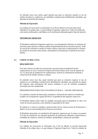Se entiende como roca suelta, aquel material que para su remoción requiere el uso de
medios mecánicos y explosivos, en cantidades y proporciones debidamente calculadas, que
permitan la remoción del material.
Método de Ejecución
Los trabajos de excavación se efectuarán con el fin de obtener la sección transversal
indicada en los planos tipo, o la que indique el ingeniero supervisor. Todos los taludes de
corte serán conformados y perfilados con la inclinación adecuada según el tipo de material.
METODO DE MEDICION
El Residente notificará al ingeniero supervisor, con anticipación suficiente, el comienzo de
esta tarea, para efectuar en forma conjunta la determinación de las secciones previas. Toda
la excavación realizada se medirá en metros cúbicos; para ellos se determinará el volumen
por medio de secciones transversales, efectuándose el metrado por el método de las áreas
medias.
2.3 CORTE EN ROCA FIJA
DESCRIPCIÓN
Este ítem consiste en todas las excavaciones necesarias para la ampliación de las
explanaciones en corte e incluirá la limpieza del terreno dentro de la zona de derecho de
vía. La ejecución de ampliación de explanaciones, incluirá la conformación perfilada y
conservación de taludes, bermas y cunetas.
Se entiende como roca fija, aquel material que para su remoción requiere el uso de
explosivos, en cantidades y proporciones debidamente calculadas, que permitan la ruptura
del material, para perforación del terreno mediante el uso de martillos neumáticos
accionados por aire comprimido.
PRESCRIPCIONES PARA EXCAVACIONES EN ROCA – USO DE EXPLOSIVOS
Los métodos y medios de almacenaje, transporte y utilización de explosivos tendrán que
cumplir con la legislación vigente del Perú y la aprobación del ingeniero supervisor.
El Residente deberá tomar todas las medidas necesarias para no perjudicar la vida o los
vienes de terceras personas, como también la seguridad en las obras.
El explosivo se usará en cantidad y potencia tales que no causen exceso de fisuraciones o
daños a la roca en proximidad de las líneas de excavación.
El Residente presentará a la aprobación del ingeniero supervisor por lo menos con quince
(15) días de antelación, los esquemas generales de perforación indicando características y
cantidades de explosivo, número de taladros, profundidad y sistema de encendido.
Método de Ejecución
Los trabajos de excavación se efectuarán con el fin de obtener la sección transversal
indicada en los planes tipo, o la que indique el Ingeniero Supervisor. Todos los taludes de
Pág. 77
 