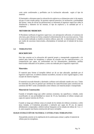 corte serán conformados y perfilados con la inclinación adecuada según el tipo de
material.
El barrenado a efectuarse para la colocación de explosivos se distanciara entre si de manera
tal que el corte resulte parejo. Se prestara especial atención a la inclinación y profundidad
del mismo. Antes de iniciar las perforaciones se informará al ingeniero supervisor sobre la
distribución y diámetro de las mismas, el tipo de explosivo y la cantidad por m3
a
emplearse.
METODO DE MEDICION
El Residente notificará al ingeniero supervisor, con anticipación suficiente, el comienzo de
esta tarea, para efectuar en forma conjunta la determinación de las secciones previas. Toda
la excavación realizada se medirá en metros cúbicos; para ello se determinará el volumen
por medio de secciones transversales, efectuándose el metrado por el método de las áreas
medias.
2.4 TERRAPLENES
DESCRIPCION
Este tipo consiste en la colocación del material propio o transportado compensado o de
cantera para formar los terraplenes o rellenos de acuerdo con las especificaciones y su
compactación por capas, de conformidad con los alineamientos, pendientes, perfiles
transversales indicados en los planos y como sea indicado por el ingeniero supervisor.
Materiales
El material para formar el terraplén deberá ser de un tipo adecuado, aprobado por el
ingeniero supervisor, no deberá contener escombros, tocones ni resto vegetal alguno y estar
excepto de materia órganica.
El material excavado húmedo y destinado a rellenos será utilizado cuando este seco. Todos
los materiales de corte en general que satisfacen las especificaciones para construcción de
carreteras del MCT serán considerados como rellenos con material propio o transportado.
Material de Construcción
Cuando el terraplén tenga que cubrir caminos existentes, las superficies y taludes, serán
escarificados en una profundidad no menor de 10 cm, haciéndose el relleno siempre por
capas de espesor máximo de 20 cm.
Cuando se tenga que rellenar zonas al costado de los taludes de rellenos existentes y sobre
áreas tratadas, el Contratista procederá a realizarlo por capas de 20 cm, de espesor
debidamente compactadas y deberá realizar banquetes en los taludes de relleno de 1 m. x 1
m. para asegurar una buena construcción del nuevo terraplén.
02.04.01 EXTRACCIÓN DE MATERIAL CANTERA PARA TERRAPLENES
Esta partida consiste en la explotación de la cantera para extraer y apilar el material de
relleno para los terraplenes.
Pág. 78
 