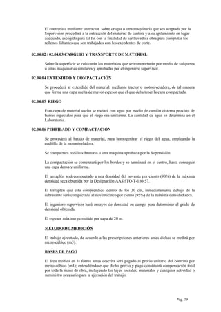 El contratista mediante un tractor sobre orugas u otra maquinaria que sea aceptada por la
Supervisión procederá a la extracción del material de cantera y a su apilamiento en lugar
adecuado, escogido para tal fin con la finalidad de ser llevado a obra para completar los
rellenos faltantes que son trabajados con los excedentes de corte.
02.04.02 / 02.04.03 CARGUIO Y TRANSPORTE DE MATERIAL
Sobre la superficie se colocarán los materiales que se transportarán por medio de volquetes
u otras maquinarias similares y aprobadas por el ingeniero supervisor.
02.04.04 EXTENDIDO Y COMPACTACIÓN
Se procederá al extendido del material, mediante tractor o motoniveladora, de tal manera
que forme una capa suelta de mayor espesor que el que deba tener la capa compactada.
02.04.05 RIEGO
Esta capa de material suelto se rociará con agua por medio de camión cisterna provista de
barras especiales para que el riego sea uniforme. La cantidad de agua se determina en el
Laboratorio.
02.04.06 PERFILADO Y COMPACTACIÓN
Se procederá al batido de material, para homogenizar el riego del agua, empleando la
cuchilla de la motoniveladora.
Se compactará rodillo vibratorio u otra maquina aprobada por la Supervisión.
La compactación se comenzará por los bordes y se terminará en el centro, hasta conseguir
una capa densa y uniforme.
El terraplén será compactado a una densidad del noventa por ciento (90%) de la máxima
densidad seca obtenida por la Designación AASHTO-T-180-57.
El terraplén que esta comprendido dentro de los 30 cm, inmediatamente debajo de la
subrasante será compactado al noventicinco por ciento (95%) de la máxima densidad seca.
El ingeniero supervisor hará ensayos de densidad en campo para determinar el grado de
densidad obtenida.
El espesor máximo permitido por capa de 20 m.
MÉTODO DE MEDICIÓN
El trabajo ejecutado, de acuerdo a las prescripciones anteriores antes dichas se medirá por
metro cúbico (m3).
BASES DE PAGO
El área medida en la forma antes descrita será pagado al precio unitario del contrato por
metro cúbico (m3); entendiéndose que dicho precio y pago constituirá compensación total
por toda la mano de obra, incluyendo las leyes sociales, materiales y cualquier actividad o
suministro necesario para la ejecución del trabajo.
Pág. 79
 