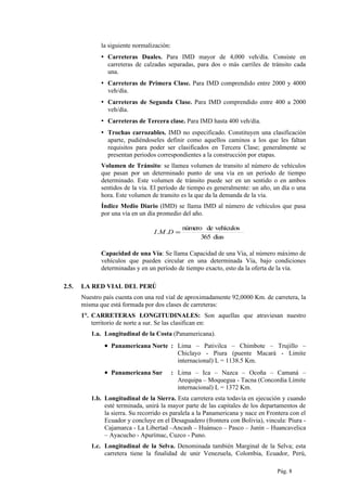 la siguiente normalización:
▪ Carreteras Duales. Para IMD mayor de 4,000 veh/día. Consiste en
carreteras de calzadas separadas, para dos o más carriles de tránsito cada
una.
▪ Carreteras de Primera Clase. Para IMD comprendido entre 2000 y 4000
veh/día.
▪ Carreteras de Segunda Clase. Para IMD comprendido entre 400 a 2000
veh/día.
▪ Carreteras de Tercera clase. Para IMD hasta 400 veh/día.
▪ Trochas carrozables. IMD no especificado. Constituyen una clasificación
aparte, pudiéndoseles definir como aquellos caminos a los que les faltan
requisitos para poder ser clasificados en Tercera Clase; generalmente se
presentan periodos correspondientes a la construcción por etapas.
Volumen de Tránsito: se llamea volumen de transito al número de vehículos
que pasan por un determinado punto de una vía en un período de tiempo
determinado. Este volumen de tránsito puede ser en un sentido o en ambos
sentidos de la vía. El período de tiempo es generalmente: un año, un día o una
hora. Este volumen de transito es la que da la demanda de la vía.
Índice Medio Diario (IMD) se llama IMD al número de vehículos que pasa
por una vía en un día promedio del año.
Capacidad de una Vía: Se llama Capacidad de una Vía, al número máximo de
vehículos que pueden circular en una determinada Vía, bajo condiciones
determinadas y en un período de tiempo exacto, esto da la oferta de la vía.
2.5. LA RED VIAL DEL PERÚ
Nuestro país cuenta con una red vial de aproximadamente 92,0000 Km. de carretera, la
misma que está formada por dos clases de carreteras:
1°. CARRETERAS LONGITUDINALES: Son aquellas que atraviesan nuestro
territorio de norte a sur. Se las clasifican en:
1.a. Longitudinal de la Costa (Panamericana).
• Panamericana Norte : Lima – Pativilca – Chimbote – Trujillo –
Chiclayo - Piura (puente Macará - Limite
internacional) L = 1138.5 Km.
• Panamericana Sur : Lima – Ica – Nazca – Ocoña – Camaná –
Arequipa – Moquegua - Tacna (Concordia Límite
internacional) L = 1372 Km.
1.b. Longitudinal de la Sierra. Esta carretera esta todavía en ejecución y cuando
esté terminada, unirá la mayor parte de las capitales de los departamentos de
la sierra. Su recorrido es paralela a la Panamericana y nace en Frontera con el
Ecuador y concluye en el Desaguadero (frontera con Bolivia), vincula: Piura -
Cajamarca - La Libertad –Ancash – Huánuco – Pasco – Junín – Huancavelica
– Ayacucho - Apurímac, Cuzco - Puno.
1.c. Longitudinal de la Selva. Denominada también Marginal de la Selva; esta
carretera tiene la finalidad de unir Venezuela, Colombia, Ecuador, Perú,
Pág. 8
dias365
vehículosdenúmero
.. =DMI
 