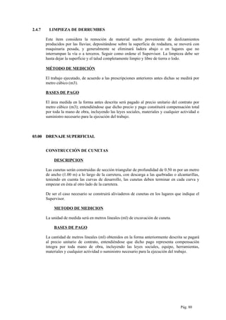 2.4.7 LIMPIEZA DE DERRUMBES
Este ítem considera la remoción de material suelto proveniente de deslizamientos
producidos por las lluvias; depositándose sobre la superficie de rodadura, se moverá con
maquinaria pesada, y generalmente se eliminará ladera abajo o en lugares que no
interrumpan la vía o a terceros. Seguir como ordene el Supervisor. La limpieza debe ser
hasta dejar la superficie y el talud completamente limpio y libre de tierra o lodo.
MÉTODO DE MEDICIÓN
El trabajo ejecutado, de acuerdo a las prescripciones anteriores antes dichas se medirá por
metro cúbico (m3).
BASES DE PAGO
El área medida en la forma antes descrita será pagado al precio unitario del contrato por
metro cúbico (m3); entendiéndose que dicho precio y pago constituirá compensación total
por toda la mano de obra, incluyendo las leyes sociales, materiales y cualquier actividad o
suministro necesario para la ejecución del trabajo.
03.0003.00 DRENAJE SUPERFICIALDRENAJE SUPERFICIAL
CONSTRUCCIÓN DE CUNETAS
DESCRIPCION
Las cunetas serán construidas de sección triangular de profundidad de 0.50 m por un metro
de ancho (1.00 m) a lo largo de la carretera, con descarga a las quebradas o alcantarillas,
teniendo en cuenta las curvas de desarrollo, las cunetas deben terminar en cada curva y
empezar en ésta al otro lado de la carretera.
De ser el caso necesario se construirá aliviaderos de cunetas en los lugares que indique el
Supervisor.
METODO DE MEDICION
La unidad de medida será en metros lineales (ml) de excavación de cuneta.
BASES DE PAGO
La cantidad de metros lineales (ml) obtenidos en la forma anteriormente descrita se pagará
al precio unitario de contrato, entendiéndose que dicho pago representa compensación
íntegra por toda mano de obra, incluyendo las leyes sociales, equipo, herramientas,
materiales y cualquier actividad o suministro necesario para la ejecución del trabajo.
Pág. 80
 