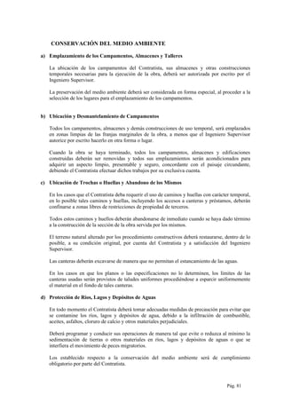 CONSERVACIÓN DEL MEDIO AMBIENTE
a) Emplazamiento de los Campamentos, Almacenes y Talleres
La ubicación de los campamentos del Contratista, sus almacenes y otras construcciones
temporales necesarias para la ejecución de la obra, deberá ser autorizada por escrito por el
Ingeniero Supervisor.
La preservación del medio ambiente deberá ser considerada en forma especial, al proceder a la
selección de los lugares para el emplazamiento de los campamentos.
b) Ubicación y Desmantelamiento de Campamentos
Todos los campamentos, almacenes y demás construcciones de uso temporal, será emplazados
en zonas limpias de las franjas marginales de la obra, a menos que el Ingeniero Supervisor
autorice por escrito hacerlo en otra forma o lugar.
Cuando la obra se haya terminado, todos los campamentos, almacenes y edificaciones
construidas deberán ser removidas y todos sus emplazamientos serán acondicionados para
adquirir un aspecto limpio, presentable y seguro, concordante con el paisaje circundante,
debiendo el Contratista efectuar dichos trabajos por su exclusiva cuenta.
c) Ubicación de Trochas o Huellas y Abandono de los Mismos
En los casos que el Contratista deba requerir el uso de caminos y huellas con carácter temporal,
en lo posible tales caminos y huellas, incluyendo los accesos a canteras y préstamos, deberán
confinarse a zonas libres de restricciones de propiedad de terceros.
Todos estos caminos y huellos deberán abandonarse de inmediato cuando se haya dado término
a la construcción de la sección de la obra servida por los mismos.
El terreno natural alterado por los procedimiento constructivos deberá restaurarse, dentro de lo
posible, a su condición original, por cuenta del Contratista y a satisfacción del Ingeniero
Supervisor.
Las canteras deberán excavarse de manera que no permitan el estancamiento de las aguas.
En los casos en que los planos o las especificaciones no lo determinen, los límites de las
canteras usadas serán provistos de taludes uniformes procediéndose a esparcir uniformemente
el material en el fondo de tales canteras.
d) Protección de Ríos, Lagos y Depósitos de Aguas
En todo momento el Contratista deberá tomar adecuadas medidas de precaución para evitar que
se contamine los ríos, lagos y depósitos de agua, debido a la infiltración de combustible,
aceites, asfaltos, cloruro de calcio y otros materiales perjudiciales.
Deberá programar y conducir sus operaciones de manera tal que evite o reduzca al mínimo la
sedimentación de tierras o otros materiales en ríos, lagos y depósitos de aguas o que se
interfiera el movimiento de peces migratorios.
Los establecido respecto a la conservación del medio ambiente será de cumplimiento
obligatorio por parte del Contratista.
Pág. 81
 