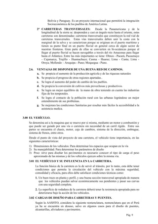 Bolivia y Paraguay. Es un proyecto internacional que permitirá la integración
Socioeconómica de los pueblos de América Latina.
2° CARRETERAS TRANSVERSALES: Desde la Panamericana y de la
longitudinal de la sierra se. desprenden y casi en ángulo recto hasta el oriente, estas
carreteras son denominadas: carreteras transversales que constituyen la red vial de
carreteras transversales. Estas vías transversales deben unir la costa con la
marginal de la selva y se caracterizan porque se originan en el puerto marítimo y
tienen su punto final en un puerto fluvial en general cerca de algún sector de
nuestras fronteras. Gran parte de ellas se convierten en bi-oceánicas porque al
llegar al puerto fluvial se hacen navegables a través del río Amazonas para llegar
hasta el Atlántico. Entre las más importantes se tiene: Olmos - Pucará, Pacasmayo
- Cajamarca, Trujillo - Huamachuco; Casma - Huaraz; Lima - Canta; Lima -
Oroya; Mollendo – Arequipa - Puno; Moquegua - Puno.
2.6. VENTAJAS DE DISPONER DE UNA BUENA RED DE CAMINOS.
a, Se propicia el aumento de la producción agrícola y de las riquezas naturales
b. Se propicia el progreso de otras regiones apartadas..
c. Se logra el aumento del poder de cambio de los pueblos.
d. Se propicia la conversión de cultivos más provechosas y productivos.
e. Se logra un mejor equilibrio de la mano de obra teniendo en cuenta las industrias
fijas de los temporales.
f. Se logra el contacto de la población rural con las urbanas lográndose un mejor
entendimiento de sus problemas.
g. Se mejorara las condiciones Sanitarias por resultar más fáciles la accesibilidad a la
asistencia medica.
3.00 EL VEHÍCULO.
Se denomina así a la maquina que se mueve por si misma, mediante un motor a combustión y
que puede ser guiado por una vía o carretera sin necesidad de un carril rígido. Entre sus
partes se encuentra el chasis, motor, caja de cambios, sistema de la dirección, embrague,
sistema de frenos, entre otros.
Desde el punto de vista del proyecto de una carretera, el vehículo tiene importancia, en las
siguientes características:
1) Dimensiones de los vehículos: Para determinar los espacios que ocupan en la vía
2) Su manejabilidad. Para determinar los parámetros de diseño
3) Peso: sirve para diseñar los pavimentos es necesario conocer el tipo de carga el peso
aproximado de las mismas y de los vehículos ejercen sobre la misma vía.
3.01 EL VEHÍCULO Y SU INFLUENCIA EN LA CARRETERA.
La función básica de la carretera es la de servir al tránsito, por lo tanto, esta debe tener
condiciones que permita la circulación del vehículo con la máxima seguridad,
comodidad y eficacia, para ellos debe satisfacer condiciones técnicas como:
1. Un buen trazo en planta y perfil, y una buena sección transversal apropiada de manera
que los vehículos puedan salvar económicamente sus pendientes y pasar sus curvas
con una seguridad completa.
2. La superficie de rodadura de la carretera deberá tener la resistencia apropiada para no
deteriorarse bajo la acción de los vehículos.
3.02 CARGAS DE DISEÑO PARA CARRETERAS Y PUENTES.
Según la AASHTO, considera la siguiente nomenclatura, nomenclatura que en el Perú
ya ha se encuentra en desuso, salvo en algunos casos para el diseño de puentes,
alcantarillas, aliviaderos y pavimentos.
Pág. 9
 