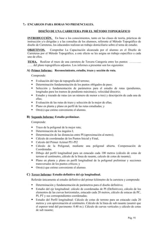 7.- ENCARGOS PARA HORAS NO PRESENCIALES.
DISEÑO DE UNA CARRETERA POR EL MÉTODO TOPOGRÁFICO
INTRODUCCIÓN. En base a los conocimientos, tanto en las clases de teoría, prácticas de
instrucción y/o dirigidas y a las consultas de los alumnos, referente al Método Topográfico de
diseño de Carreteras, los educandos realizan un trabajo domiciliario sobre el tema de estudio.
OBJETIVOS. Comprobar La Capacitación alcanzada por el alumno en el Diseño de
Carreteras por el Método Topográfico, a este efecto se les asigna un trabajo específico a cada
uno de ellos.
TEMA. Realizar el trazo de una carretera de Tercera Categoría entre los puntos: ………....
…... del plano topográficos adjuntos. Los informes a presentar son los siguientes:
A) Primer Informe: Reconocimiento, estudio, trazo y sección de ruta.
Comprende:
 Evaluación del tipo de topografía del terreno;
 Determinación fundamentación de los puntos obligados de paso;
 Selección y fundamentación de parámetros para el estudio de rutas (pendientes,
longitudes para los tramos de pendiente máxima(s), velocidad directriz;
 Estudio y trazado de rutas (en un número de menor a tres) y descripción de cada una de
ellas;
 Evaluación de las rutas de trazo y selección de la mejor de ellas;
 Plano en planta y plano en perfil de las rutas estudiadas; y
 Otro(s) que estime conveniente el alumno.
B) Segundo Informe: Estudio preliminar.
Comprende:
 Trazo de la poligonal de la mejor ruta;
 Determinación de los ángulos I;
 Determinación de las distancias entre PI (aproximación al metro);
 Cálculo de coordenadas de los Puntos Inicial y Final,
 Calculo del Primer Azimut PI1-PI2
 Cálculo de la Poligonal, mediante una poligonal abierta. Compensación de
Coordenadas.
 Dibujo del perfil longitudinal para un estacado cada 100 metros (cálculo de cotas de
terreno al centímetro, cálculo de la línea de rasante, calculo de cotas de rasante);
 Plano en planta y plano en perfil longitudinal de la poligonal preliminar y secciones
transversales de los puntos críticos; y
 Otro(s) que estime conveniente el alumno.
C) Tercer Informe: Estudio definitivo del eje longitudinal.
Referido únicamente al estudio definitivo del primer kilómetro de la carretera y comprende:
 Determinación y fundamentación de parámetros para el diseño definitivo;
 Estudio del eje longitudinal: cálculo de coordenadas de PI (Definitivos), cálculo de los
elementos de las curvas horizontales, estacado cada 20 metros, cálculo de estacas de PC,
PI, PT y sus correspondientes coordenadas;
 Estudio del Perfil longitudinal: Cálculo de cotas de terreno para un estacado cada 20
metros y con aproximación al centímetro. Cálculo de la línea de sub rasante (asumir que
el espesor total del pavimento: 0.40 m.). Cálculo de curvas verticales y cálculo de cotas
de sub rasante;
Pág. 91
 
