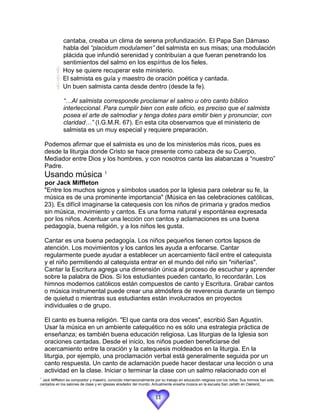 cantaba, creaba un clima de serena profundización. El Papa San Dámaso
             habla del “placidum modulamen” del salmista en sus misas; una modulación
             plácida que infundió serenidad y contribuían a que fueran penetrando los
             sentimientos del salmo en los espíritus de los fieles.
             Hoy se quiere recuperar este ministerio.
             El salmista es guía y maestro de oración poética y cantada.
             Un buen salmista canta desde dentro (desde la fe).

              “…Al salmista corresponde proclamar el salmo u otro canto bíblico
              interleccional. Para cumplir bien con este oficio, es preciso que el salmista
              posea el arte de salmodiar y tenga dotes para emitir bien y pronunciar, con
              claridad…” (I.G.M.R. 67). En esta cita observamos que el ministerio de
              salmista es un muy especial y requiere preparación.

    Podemos afirmar que el salmista es uno de los ministerios más ricos, pues es
    desde la liturgia donde Cristo se hace presente como cabeza de su Cuerpo,
    Mediador entre Dios y los hombres, y con nosotros canta las alabanzas a “nuestro”
    Padre.
    Usando música 1
    por Jack Miffleton
    "Entre los muchos signos y símbolos usados por la Iglesia para celebrar su fe, la
    música es de una prominente importancia" (Música en las celebraciones católicas,
    23). Es difícil imaginarse la catequesis con los niños de primaria y grados medios
    sin música, movimiento y cantos. Es una forma natural y espontánea expresada
    por los niños. Acentuar una lección con cantos y aclamaciones es una buena
    pedagogía, buena religión, y a los niños les gusta.

    Cantar es una buena pedagogía. Los niños pequeños tienen cortos lapsos de
    atención. Los movimientos y los cantos les ayuda a enfocarse. Cantar
    regularmente puede ayudar a establecer un acercamiento fácil entre el catequista
    y el niño permitiendo al catequista entrar en el mundo del niño sin "niñerías".
    Cantar la Escritura agrega una dimensión única al proceso de escuchar y aprender
    sobre la palabra de Dios. Si los estudiantes pueden cantarlo, lo recordarán. Los
    himnos modernos católicos están compuestos de canto y Escritura. Grabar cantos
    o música instrumental puede crear una atmósfera de reverencia durante un tiempo
    de quietud o mientras sus estudiantes están involucrados en proyectos
    individuales o de grupo.

    El canto es buena religión. "El que canta ora dos veces", escribió San Agustín.
    Usar la música en un ambiente catequético no es sólo una estrategia práctica de
    enseñanza; es también buena educación religiosa. Las liturgias de la Iglesia son
    oraciones cantadas. Desde el inicio, los niños pueden beneficiarse del
    acercamiento entre la oración y la catequesis moldeados en la liturgia. En la
    liturgia, por ejemplo, una proclamación verbal está generalmente seguida por un
    canto respuesta. Un canto de aclamación puede hacer destacar una lección o una
    actividad en la clase. Iniciar o terminar la clase con un salmo relacionado con el
1
 Jack Miffleton es compositor y maestro, conocido internacionalmente por su trabajo en educación religiosa con los niños. Sus himnos han sido
cantados en los salones de clase y en iglesias alrededor del mundo. Actualmente enseña música en la escuela San Jarlath en Oakland,
California.

                                                                     11
 