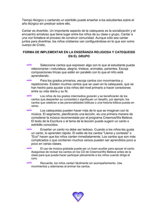 Tiempo litúrgico o cantando un estribillo puede enseñar a los estudiantes sobre el
año litúrgico sin predicar sobre ello.

Cantar es divertido. Un importante aspecto de la catequesis es la socialización y el
encuentro amistoso que tiene lugar entre los niños de su clase o grupo. Cantar a
una voz fortalece el proceso de construir comunidad. Aunque sólo sea cantar
juntos para divertirse, los niños cristianos van configurándose en lo que son como
cuerpo de Cristo.

FORMA DE IMPLEMENTAR EN LA ENSEÑANZA RELIGIOSA Y CATEQUESIS
                       EN EL GRUPO

             Seleccione cantos que expresen algo con lo que el estudiante pueda
      relacionarse—naturaleza, alegría, tristeza, animales, parientes. Escoja
      composiciones líricas que estén en paralelo con lo que el niño está
      aprendiendo.
             Para los grados primarios, escoja cantos con movimientos y
      repeticiones. Existen muchos cantos que se usan en la catequesis, que se
      han hecho para ayudar a los niños del nivel primario a hacer conexiones
      entre su vida diaria y su fe.
             Los niños de los grados intermedios gozarán y se beneficiarán de los
      cantos que despierten su curiosidad o signifiquen un desafío, por ejemplo, los
      cantos que celebran a las personalidades bíblicas o una historia bíblica puesta en
      verso.
              Los catequistas pueden hacer más de lo que se imaginan con la
      música. El segmento, planificando una lección, es una primera manera de
      considerar la música recomendada por el programa Creemos/We Believe.
      El texto de la Escritura o el tema de la lección puede sugerir un canto o
      estribillo conocidos.
            Enseñar un canto no debe ser tedioso. Cuando a los niños les gusta
      un canto, lo aprenden rápido. El estilo de los cantos "Llama y contesta" o
      "Eco" hacen que los niños canten inmediatamente. Los cantos que son más
      complicados o que contienen muchos versos pueden ser aprendidos poco a
      poco en varias clases.
             El uso de música grabada puede ser un buen auxiliar para apoyar el canto.
      Asegúrese de revisar los cantos en los CD de Creemos/We Believe antes de la
      clase para que pueda hacer participar plenamente a los niños cuando dirige el
      coro.
            Recuerde, los niños cantan fácilmente sin acompañamiento. Use
      movimientos y ademanes al animar los cantos.




                                          12
 