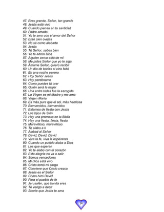 47. Eres grande, Señor, tan grande
48. Jesús está vivo
49. Cuando pienso en tu santidad
50. Padre amado
51. Yo te amo con el amor del Señor
52. Eran cien ovejas
53. No sé como alabarte
54. Jesús
55. Tú Señor, sabes bien
56. Yo te adoro Dios
57. Alguien cerca está de mí
58. Me pides Señor que yo te siga
59. Ámame Señor, quiero recibir
60. Un día de bodas el vino faltó
61. En una noche serena
62. Hoy Señor Jesús
63. Hoy perdóname
64. Como puedes tú orar
65. Quién será la mujer
66. Una entre todas fue la escogida
67. La Virgen es mi Madre y me ama
68. Virgen María
69. Es más pura que el sol, más hermosa
70. Bienvenidos, bienvenidos
71. Estamos de fiesta con Jesús
72. Los hijos de Sión
73. Hay una promesa en la Biblia
74. Hay una fiesta, fiesta, fiesta
75. Maravilloso, maravilloso
76. Te alabo a ti
77. Alabad al Señor
78. David, David, David
79. Viva la fe, viva la esperanza
80. Cuando un pueblo alaba a Dios
81. Los que esperan
82. Yo te alabo con el corazón
83. Esta alegría no va a salir
84. Somos vencedores
85. Mi Dios está vivo
86. Cristo tomó mi carga
87. Conviene que Cristo crezca
88. Jesús es el Señor
89. Como hizo David
90. Para el pueblo de fe
91. Jerusalén, que bonita eres
92. Te vengo a decir
93. Sonríe que Jesús te ama


                                     14
 