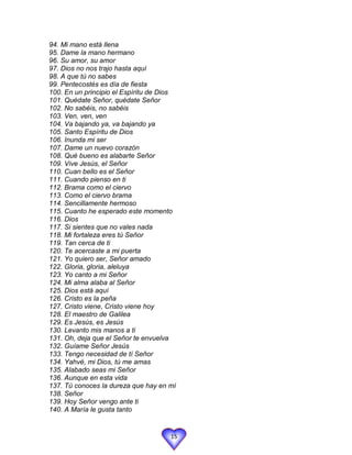 94. Mi mano está llena
95. Dame la mano hermano
96. Su amor, su amor
97. Dios no nos trajo hasta aquí
98. A que tú no sabes
99. Pentecostés es día de fiesta
100. En un principio el Espíritu de Dios
101. Quédate Señor, quédate Señor
102. No sabéis, no sabéis
103. Ven, ven, ven
104. Va bajando ya, va bajando ya
105. Santo Espíritu de Dios
106. Inunda mi ser
107. Dame un nuevo corazón
108. Qué bueno es alabarte Señor
109. Vive Jesús, el Señor
110. Cuan bello es el Señor
111. Cuando pienso en ti
112. Brama como el ciervo
113. Como el ciervo brama
114. Sencillamente hermoso
115. Cuanto he esperado este momento
116. Dios
117. Si sientes que no vales nada
118. Mi fortaleza eres tú Señor
119. Tan cerca de ti
120. Te acercaste a mi puerta
121. Yo quiero ser, Señor amado
122. Gloria, gloria, aleluya
123. Yo canto a mi Señor
124. Mi alma alaba al Señor
125. Dios está aquí
126. Cristo es la peña
127. Cristo viene, Cristo viene hoy
128. El maestro de Galilea
129. Es Jesús, es Jesús
130. Levanto mis manos a ti
131. Oh, deja que el Señor te envuelva
132. Guíame Señor Jesús
133. Tengo necesidad de tí Señor
134. Yahvé, mi Dios, tú me amas
135. Alabado seas mi Señor
136. Aunque en esta vida
137. Tú conoces la dureza que hay en mí
138. Señor
139. Hoy Señor vengo ante ti
140. A María le gusta tanto


                                      15
 