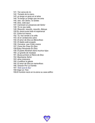 141. Tan cerca de mí,
142. Tomado de la mano,
143. yo tengo un gozo en el alma
144. Yo tengo un amigo que me ama
145. Ven, ven Señor, no tardes
146. Dios, está aquí
147. Caminaré en presencia del Señor
148. Yo no soy nada,
149. Resucito, resucito, resucito, Aleluya.
150 En Jesús puse toda mi esperanza
151. Entre tus manos,
152. Tú, haz venido a la orilla
153. Si en verdad eres salvo
154. El amor de Dios es Maravilloso
155. El diablo está enojado
156. Conviene que Cristo crezca
157. Como No Creer En Dios
158 Estoy Pensando En Dios
159. El padre Abraham tiene muchos hijos
160. un granito de mostaza
161. Busca primero el Reino de Dios
162. Bautízame Señor
163. alma misionera
164. A edificar la iglesia
165. El amor de Dios es maravilloso.
166. Oración Por La Familia
167. 'Esto que te doy'
168.Viajar en Tren
169.El hombre necio en la arena su casa edifico




                                      16
 