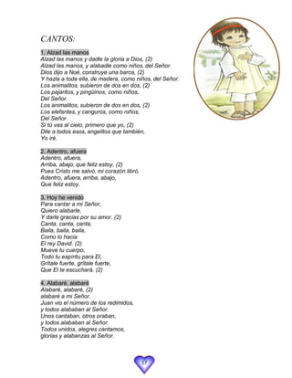 CANTOS:
1. Alzad las manos
Alzad las manos y dadle la gloria a Dios, (2)
Alzad las manos, y alabadle como niños, del Señor.
Dios dijo a Noé, construye una barca, (2)
Y hazla a toda ella, de madera, como niños, del Señor.
Los animalitos, subieron de dos en dos, (2)
Los pajaritos, y pingüinos, como niños,
Del Señor.
Los animalitos, subieron de dos en dos, (2)
Los elefantes, y canguros, como niños,
Del Señor.
Si tú vas al cielo, primero que yo, (2)
Dile a todos esos, angelitos que también,
Yo iré.

2. Adentro, afuera
Adentro, afuera,
Arriba, abajo, que feliz estoy, (2)
Pues Cristo me salvó, mi corazón libró,
Adentro, afuera, arriba, abajo,
Que feliz estoy.

3. Hoy he venido
Para cantar a mi Señor,
Quiero alabarle,
Y darle gracias por su amor. (2)
Canta, canta, canta,
Baila, baila, baila,
Como lo hacia
El rey David. (2)
Mueve tu cuerpo,
Todo tu espíritu para El,
Grítale fuerte, grítale fuerte,
Que El te escuchará. (2)

4. Alabaré, alabaré
Alabaré, alabaré, (2)
alabaré a mi Señor.
Juan vio el número de los redimidos,
y todos alababan al Señor.
Unos cantaban, otros oraban,
y todos alababan al Señor.
Todos unidos, alegres cantamos,
glorias y alabanzas al Señor.



                                          17
 