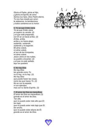 Gloria al Padre, gloria al Hijo,
y gloria al Espíritu de amor.
Somos tus hijos, Dios Padre eterno,
Tú nos has creado por amor;
te alabamos, te bendecimos,
y todos cantamos en tu honor.

5. Yo se que Cristo viene
Yo se que Cristo viene
yo espero su venida; (2)
y el que esté preparado,
con El se va hacia arriba. (2)
Arriba, arriba,
arriba y no hacia abajo,
subiendo, subiendo,
subiendo y no bajando.
Mi alma volará,
mi alma volará,
al son de las trompetas,
mi alma volará.
Jesús viene en las nubes,
su pueblo a levantar; (2)
y el que no esté sellado,
aquí se quedará.

6. No hay Dios
No hay Dios
tan grande como Tú,
no lo hay, no lo hay. (2)
No hay Dios
que pueda hacer las cosas,
como las que haces Tú. (2)
No es con la espada,
ni con ejércitos,
mas con tu Santo Espíritu. (2)

7. El amor de Dios es maravilloso
El amor de Dios es maravilloso (3)
grande es el amor de Dios.
Tan alto,
que no puedo estar más alto que El;
tan bajo,
que no puedo estar más bajo que El;
tan ancho,
que no puedo estar afuera de Él;
grande es el amor de Dios.




                                      18
 