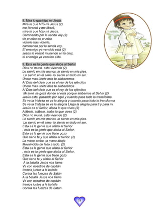 8. Mira lo que hizo mi Jesús
Mira lo que hizo mi Jesús (2)
me levantó y me liberó,
mira lo que hizo mi Jesús.
Caminando por la senda voy (2)
de prueba en prueba,
victoria tras victoria,
caminando por la senda voy.
El enemigo ya vencido está (2)
Jesús lo venció muriendo en la cruz,
el enemigo ya vencido está.

9. Esta es la gente que alaba al Señor
Dios no murió, está viviendo (2)
Lo siento en mis manos, lo siento en mis pies.
 Lo siento en el alma lo siento en todo mi ser.
Únete mas únete más te alabaremos
Al Dios del cielo que es el rey de los ejércitos
Únete mas únete más te alabaremos
Al Dios del cielo que es el rey de los ejércitos
 Mi alma se goza donde el esta porque alabamos al Señor (2)
Jesús esta, pasando por aquí y cuando pasa todo lo transforma
Se va la tristeza se va la alegría y cuando pasa todo lo transforma
Se va la tristeza se va la alegría Llega la alegría para ti y para mi
Jesús es el Señor, alaba lo que vives (2)
Alábalo, alábalo, alaba lo que vives (2)
Dios no murió, está viviendo (2)
Lo siento en mis manos, lo siento en mis pies.
 Lo siento en el alma lo siento en todo mi ser.
Esta es la gente que alaba al Señor
, esta es la gente que alaba al Señor,
Esta es la gente que tiene gozo
Que tiene fe y que alaba al Señor. (2)
La mano arriba, la mano abajo
Moviéndola de lado a lado. (2)
Esta es la gente que alaba al Señor
, esta es la gente que alaba al Señor,
Esta es la gente que tiene gozo
Que tiene fe y alaba al Señor
 A la batalla Jesús nos llama
Va con nosotros de capitán
Iremos juntos a la batalla
Contra las fuerzas de Satán
A la batalla Jesús nos llama
Va con nosotros de capitán
Iremos juntos a la batalla
Contra las fuerzas de Satán


                                         19
 