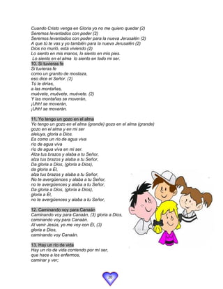 Cuando Cristo venga en Gloria yo no me quiero quedar (2)
Seremos levantados con poder (2)
Seremos levantados con poder para la nueva Jerusalén (2)
A que tú te vas y yo también para la nueva Jerusalén (2)
Dios no murió, está viviendo (2)
Lo siento en mis manos, lo siento en mis pies.
 Lo siento en el alma lo siento en todo mi ser.
10. Si tuvieras fe
Si tuvieras fe
como un granito de mostaza,
eso dice el Señor. (2)
Tú le dirías,
a las montañas,
muévete, muévete, muévete. (2)
Y las montañas se moverán,
¡Uhh! se moverán,
¡Uhh! se moverán.

11. Yo tengo un gozo en el alma
Yo tengo un gozo en el alma (grande) gozo en el alma (grande)
gozo en el alma y en mi ser
aleluya, gloria a Dios.
Es como un río de agua viva
río de agua viva
río de agua viva en mi ser.
Alza tus brazos y alaba a tu Señor,
alza tus brazos y alaba a tu Señor,
Da gloria a Dios, (gloria a Dios),
da gloria a Él,
alza tus brazos y alaba a tu Señor,
No te avergüences y alaba a tu Señor,
no te avergüences y alaba a tu Señor,
Da gloria a Dios, (gloria a Dios),
gloria a Él,
no te avergüences y alaba a tu Señor,

12. Caminando voy para Canaán
Caminando voy para Canaán, (3) gloria a Dios,
caminando voy para Canaán.
Al venir Jesús, yo me voy con Él, (3)
gloria a Dios,
caminando voy Canaán.

13. Hay un río de vida
Hay un río de vida corriendo por mí ser,
que hace a los enfermos,
caminar y ver;


                                           20
 
