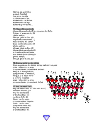 libera a los oprimidos,
y les da felicidad,
hay un río de vida,
corriendo por mi ser.
Está el amor del Padre...
Está el amor del Hijo...
Está el Espíritu Santo....

14. Algo está sucediendo
Algo está sucediendo (3) en el pueblo del Señor.
Esto es el avivamiento; (2)
gloria, aleluya,
aleluya, gloria a Dios. (2)
Algo está ascendiendo, (3)
hacia el trono del Señor.
Esas son las alabanzas (2)
gloria, aleluya,
aleluya, gloria a Dios. (2)
Algo está descendiendo (3)
sobre el pueblo del Señor.
Eso es el Espíritu Santo (2)
gloria, aleluya,
aleluya, gloria a Dios. (2)

15. Goza y canta con tus labios
Goza y canta con tus labios, goza y baila con tus pies,
goza y alaba con tu alma,
porque estas en presencia de Yahveh.
Porque El es tu guardián,
porque calma tu ansiedad,
Porque El te ha de llevar
a su reino celestial;
goza y alaba con tu alma,
porque estas en presencia de Yahvé

16. Hoy me siento feliz
Hoy me siento feliz, si Cristo está en mí,
me llena de amor. (2)
Hoy me siento feliz,
si Cristo está en mí,
me llena de fe. (2)
Canto, canto, canto,
porque me llena de gozo,
Canto, canto, canto,
porque me siento feliz.
Hoy me siento feliz,
si Cristo está en mí,


                                         21
 
