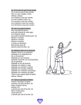 24. Yo no sé a lo que tú has venido
Yo no sé a lo que tú has venido,
Pero yo vine a alabar a Dios.
Aleluya, aleluya,
Las mujeres a que han venido,
yo vine a alabar a Dios. (2)
Los varones a que han venido...
Los cristianos a que han venido...
Los hermanos a que han venido...

25. Hay una paloma blanca
Hay una paloma blanca
que está volando en este lugar,
es el Espíritu Santo
que está buscando donde posar. (2)
Ábrele tu corazón,
Ábrele tu corazón,
Ábrele tu corazón
y recibe su bendición.
Bienvenida seas (3)
paloma santa de Dios. (2)

26. Alabad a Dios en su santuario
Alabad a Dios en su santuario,
alabadle en la magnificencia,
de su firmamento,
Alabadle por sus proezas,
alabadle conforme a la muchedumbre,
de su grandeza.
Alabadle al son de bocinas,
alabadle con salterio y arpa,
alabadle con pandero y danza,
alabadle con cuerdas y flautas,
alabadle con címbalos resonantes,
alabadle con címbalos de júbilo,
Todo lo que respira alabe al Señor,
aleluya, aleluya.

27. Vamos a bendecir al Señor
Vamos a bendecir al Señor,
nosotros, los hijos de Dios. (2)
Alzar nuestras manos,
batirlas a Él,
y decirle que solo El es fiel. (2)
Abrir nuestra boca,
cantar para El,
y decirle que solo El es fiel. (2)


                                      24
 