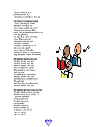 Cerrar nuestros ojos,
pensar solo en El,
y decirle que solo El es fiel. (2)

28. Danza con alegría Israel
Danza con alegría Israel,
danza con alegría. (2)
Mira nuevo pueblo de Israel
he aquí que viene tu Dios,
es mi Señor que viene majestuoso,
cuál rey glorioso.
He aquí que viene montado,
en un blanco corcel,
sus vestiduras blancas,
son como a nieve,
su rostro brilla como el sol.
Es el hijo de David,
es mi Rey, mi Salvador,
pueblos enteros lo proclamarán,
Rey de reyes, Señor de señores.

29. Espíritu Santo, ven, ven
Espíritu Santo, ven, ven.
Espíritu Santo, ven, ven.
Espíritu Santo, ven, ven,
en el nombre del Señor.
Acompáñame, ilumíname
toda mi vida.
Acompáñame, ilumíname.
Espíritu Santo, ven, ven.
Santifícame y transfórmame
Tú cada día.
Santifícame y transfórmame.
Espíritu Santo, ven, ven.

30. Espíritu de Dios, llena mi vida
Espíritu de Dios, llena mi vida,
llena mi alma, llena mi ser. (2)
Lléname, lléname,
con tu presencia,
lléname, lléname,
con tu poder,
lléname, lléname,
con tu bondad. (2)
Si Dios no vive en mí,
vivo sin calma,
vivo sin rumbo,


                                      25
 