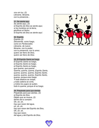 vivo sin luz. (2)
Lléname, lléname,
con tu presencia...

31. Se siente aquí
Se siente aquí, (3)
el Espíritu de Dios se siente aquí,
si los hombres en la tierra,
glorifican al Señor,
el Espíritu de Dios se siente aquí.

32. Espíritu
Espíritu (2)
Desciende, como fuego,
como en Pentecostés.
Lléname, de nuevo
lléname, con tu poder,
con tu presencia, con tu amor,
quiero ser lleno de Dios,
quiero ser lleno de Dios.

33. El Espíritu Santo es fuego
El Espíritu Santo es fuego,
el Espíritu Santo es fuego,
el Espíritu Santo es fuego,
que quema, que quema.
Quema, quema, quema, Espíritu Santo,
quema, quema, quema, Espíritu Santo,
quema, quema, quema, Espíritu Santo,
quema, porque eres fuego.
Y toda atadura se rompe,
y toda cadena se corta,
y todos los yugos se quitan,
todo lo quema, porque él es fuego.

34. Prepárate para que sientas
Prepárate para que sientas, (3)
el Espíritu de Dios.
Déjalo que se mueva, (3)
dentro de tu corazón.
Oh, oh, oh,
hay que nacer del agua,
oh, oh, oh,
hay que nacer del Espíritu de Dios,
Oh, oh, oh,
hay que nacer,
del agua y del Espíritu de Dios,


                                       26
 