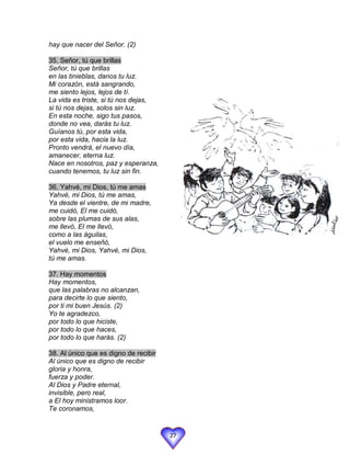 hay que nacer del Señor. (2)

35. Señor, tú que brillas
Señor, tú que brillas
en las tinieblas, danos tu luz.
Mi corazón, está sangrando,
me siento lejos, lejos de tí.
La vida es triste, si tú nos dejas,
si tú nos dejas, solos sin luz.
En esta noche, sigo tus pasos,
donde no vea, darás tu luz.
Guíanos tú, por esta vida,
por esta vida, hacia la luz.
Pronto vendrá, el nuevo día,
amanecer, eterna luz.
Nace en nosotros, paz y esperanza,
cuando tenemos, tu luz sin fin.

36. Yahvé, mi Dios, tú me amas
Yahvé, mi Dios, tú me amas,
Ya desde el vientre, de mi madre,
me cuidó, El me cuidó,
sobre las plumas de sus alas,
me llevó, El me llevó,
como a las águilas,
el vuelo me enseñó,
Yahvé, mi Dios, Yahvé, mi Dios,
tú me amas.

37. Hay momentos
Hay momentos,
que las palabras no alcanzan,
para decirte lo que siento,
por ti mi buen Jesús. (2)
Yo te agradezco,
por todo lo que hiciste,
por todo lo que haces,
por todo lo que harás. (2)

38. Al único que es digno de recibir
Al único que es digno de recibir
gloria y honra,
fuerza y poder.
Al Dios y Padre eternal,
invisible, pero real,
a El hoy ministramos loor.
Te coronamos,


                                       27
 