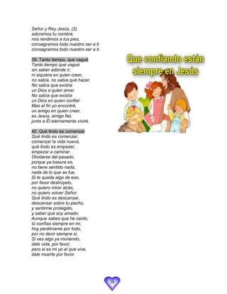 Señor y Rey Jesús, (2)
adoramos tu nombre,
nos rendimos a tus pies,
consagramos todo nuestro ser a ti
consagramos todo nuestro ser a ti.

39. Tanto tiempo, que vagué
Tanto tiempo que vagué
sin saber adónde ir;
ni siquiera en quien creer,
no sabía, no sabía qué hacer.
No sabía que existía
un Dios a quien amar.
No sabía que existía
un Dios en quien confiar.
Mas al fin yo encontré,
un amigo en quien creer,
es Jesús, amigo fiel,
junto a Él eternamente viviré.

40. Qué lindo es comenzar
Qué lindo es comenzar,
comenzar la vida nueva,
qué lindo es empezar,
empezar a caminar.
Olvidarse del pasado,
porque ya basura es,
no tiene sentido nada,
nada de lo que se fue.
Si te queda algo de eso,
por favor destrúyelo,
no quiero mirar atrás,
no quiero volver Señor.
Qué lindo es descansar,
descansar sobre tu pecho,
y sentirme protegido,
y saber que soy amado.
Aunque sabes que he caído,
tú confías siempre en mí,
hoy perdóname por todo,
por no decir siempre sí.
Si ves algo ya muriendo,
dale vida, por favor,
pero si es mi yo el que vive,
dale muerte por favor.




                                     28
 