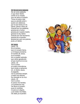 53. No sé como alabarte
No sé como alabarte,
ni que decir Señor,
confío en tu mirada,
que me abre el corazón.
Toma mi pobre vida,
que es sencilla ante ti,
quiere ser alabanza,
por lo que haces en mí.
Gloria, gloria a Dios (4)
Gracias por tus palabras,
gracias por el amor,
gracias por nuestra madre,
gracias te doy Señor.
Gracias por mis hermanos,
gracias por el perdón,
gracias por que nos quieres,
junto a ti Señor.

54. Jesús
Jesús, (3)
Es el nombre,
que mi corazón llama,
y mi lengua proclama,
el nombre de Jesús,
es el nombre,
de un pueblo redimido,
que canta agradecido,
al que murió en la cruz.
Jesús, (3)
Con tu amor,
yo quiero recordarme,
que viniste a salvarme,
oh, mi Señor Jesús,
tú pagaste,
con tu preciosa sangre,
y todos mis dolores,
los clavaste en la cruz.
Jesús, (3)
Con tu amor,
tú sanas mis heridas,
y tú presencia viva,
me llena el corazón,
pues tú cambias,
mi pena en alegría,
y por todas mis faltas,
me diste ya el perdón.


                               32
 