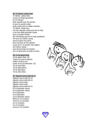55. Tú Señor, sabes bien
Tú Señor, sabes bien
lo que yo tengo guardado
en mi interior,
todo aquello que me aturde,
lo que no puedo evitar,
esas cosas que no dejan caminar.
Tú Señor, hasta hoy,
me has seguido cada paso de mi vida
y me has dado grandes cosas,
que no puedo olvidar,
los momentos que en mi vida quedarán.
Por eso ven Señor Jesús,
que te quiero hoy decir,
que mis ojos se han abierto
y que sin ti, no puedo más seguir;
ven Señor Jesús,
que ahora tengo el corazón,
con un grito que me pide tu amor.

56. Yo te adoro Dios
Yo te adoro Dios, (2)
Todos los que te adoran,
brillan como el sol,
como el sol al amanecer. (2)
Yo te amo Dios...
Yo te alabo Dios...
Yo te sigo Dios...
Yo te sirvo Dios...

57. Alguien cerca está de mí
Alguien cerca está de mí,
alguien cerca está de mí,
alguien cerca está,
alguien cerca está,
alguien cerca está de mí.
Es el Salvador Jesús,
es el Salvador Jesús,
es el Salvador,
es el Salvador,
es el Salvador Jesús.
Mora en mí corazón,
mora en mí corazón,
en mí corazón,
en mí corazón,
mora en mí corazón.


                                    33
 