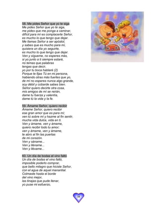 58. Me pides Señor que yo te siga
Me pides Señor que yo te siga,
me pides que me ponga a caminar,
difícil para mí es complacerte Señor,
es mucho lo que tengo que dejar.
Me llamas Señor a ser apóstol,
y sabes que es mucho para mí,
quisiera un día yo seguirte,
es mucho lo que tengo que dejar.
Ven y sígueme, no esperes más,
si yo junto a ti siempre estaré,
no temas que palabras
tengas que decir,
yo por tu boca hablaré (2)
Porque te fijas Tú en mi persona,
habiendo otras más fuertes que yo,
de mí no esperes nunca algo grande,
soy débil y cobarde sabes bien.
Señor quiero decirte otra cosa,
mis amigos de mí se reirán,
dame tu fuerza y valentía,
dame tú la vida y la fe.

59. Ámame Señor, quiero recibir
Ámame Señor, quiero recibir
ese gran amor que es para mí;
ven tú sobre mí y hazme al fin sentir,
mucha vida dulce, vida en ti.
Ven y ámame, ven y ámame,
quiero recibir todo tu amor;
ven y ámame, ven y ámame,
te abro al fin las puertas
de mi corazón.
Ven y sáname...
Ven y lléname...
Ven y llévame...

60. Un día de bodas el vino faltó
Un día de bodas el vino faltó,
imposible poderlo comprar,
que bello milagro que hiciste Señor,
con el agua de aquel manantial.
Colmaste hasta el borde
del vino mejor,
las tinajas que pude llenar,
yo puse mi esfuerzo,


                                         34
 