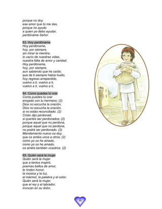 porque no doy
ese amor que tú me das,
porque no ayudo
a quien yo debo ayudar,
perdóname Señor.

63. Hoy perdóname
Hoy perdóname,
hoy, por siempre,
sin mirar la mentira,
lo vacío de nuestras vidas,
nuestra falta de amor y caridad.
Hoy perdóname,
hoy, por siempre,
aun sabiendo que he caído,
que de ti siempre había huido,
hoy regreso arrepentido,
vuelvo a ti, vuelvo a ti,
vuelvo a ti, vuelvo a ti,

64. Como puedes tú orar
Como puedes tú orar
enojado con tu hermano; (2)
Dios no escucha la oración,
Dios no escucha la oración,
si no estás reconciliado. (2)
Cristo dijo perdonad,
si queréis ser perdonados; (2)
porque aquel que no perdona,
porque aquel que no perdona,
no podrá ser perdonado. (2)
Mandamiento nuevo os doy,
que os améis unos a otros; (2)
como yo os he amado,
como yo os he amado,
os améis también vosotros. (2)

65. Quién será la mujer
Quién será la mujer
que a tantos inspiró,
poemas bellos de amor,
le rinden honor,
la música y la luz,
el mármol, la palabra y el color.
Quién será la mujer,
que el rey y el labrador,
invocan en su dolor,


                                    36
 