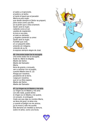 el sabio y el ignorante,
el pobre y el señor,
el santo al igual que el pecador.
María es,esa mujer,
que desde siempre el Señor se preparó,
para nacer,como una flor,
en el jardín que a Dios enamoró.
Quién será la mujer,
radiante como el sol,
vestida de resplandor,
la luna a sus pies,
el cielo en derredor,
y ángeles cantando su amor.
Quién será la mujer,
humilde que vivió,
en un pequeño taller,
amando sin milagros,
viviendo de su fe,
la esposa siempre alegre de José.

66. Una entre todas fue la escogida
Una entre todas fue la escogida,
fuiste tú, María la elegida,
Madre del Señor,
Madre del Salvador.
María,
llena de gracia y consuelo,
ven a caminar con el pueblo,
nuestra Madre eres tú. (2)
Ruega por nosotros,
pecadores de la tierra,
ruega por nosotros,
que en su Dios espera,
Madre del Señor,
Madre del Salvador.

67. La Virgen es mi Madre y me ama
La Virgen es mi Madre y me ama
con ella nada, puedo temer,
la Virgen es mi Madre y me quiere,
mi corazón, le entregaré.
Cada vez que digo su nombre María,
se llena de gozo, el alma mía,
y cuando el peligro se me acerca,
yo la invoco y ella me auxilia.
Ella derrama sin medida su ternura,
sobre mi alma, como una lluvia,


                                      37
 
