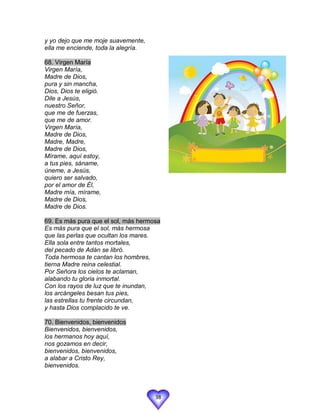 y yo dejo que me moje suavemente,
ella me enciende, toda la alegría.

68. Virgen María
Virgen María,
Madre de Dios,
pura y sin mancha,
Dios, Dios te eligió.
Dile a Jesús,
nuestro Señor,
que me de fuerzas,
que me de amor.
Virgen María,
Madre de Dios,
Madre, Madre,
Madre de Dios,
Mírame, aquí estoy,
a tus pies, sáname,
úneme, a Jesús,
quiero ser salvado,
por el amor de Él,
Madre mía, mírame,
Madre de Dios,
Madre de Dios.

69. Es más pura que el sol, más hermosa
Es más pura que el sol, más hermosa
que las perlas que ocultan los mares.
Ella sola entre tantos mortales,
del pecado de Adán se libró.
Toda hermosa te cantan los hombres,
tierna Madre reina celestial.
Por Señora los cielos te aclaman,
alabando tu gloria inmortal.
Con los rayos de luz que te inundan,
los arcángeles besan tus pies,
las estrellas tu frente circundan,
y hasta Dios complacido te ve.

70. Bienvenidos, bienvenidos
Bienvenidos, bienvenidos,
los hermanos hoy aquí,
nos gozamos en decir,
bienvenidos, bienvenidos,
a alabar a Cristo Rey,
bienvenidos.




                                     38
 