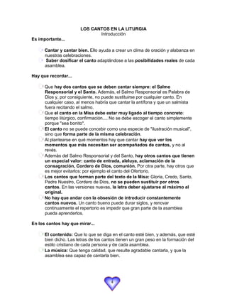 LOS CANTOS EN LA LITURGIA
                               Introducción
Es importante...

      Cantar y cantar bien. Ello ayuda a crear un clima de oración y alabanza en
      nuestras celebraciones.
      Saber dosificar el canto adaptándose a las posibilidades reales de cada
      asamblea.

Hay que recordar...

      Que hay dos cantos que se deben cantar siempre: el Salmo
      Responsorial y el Santo. Además, el Salmo Responsorial es Palabra de
      Dios y, por consiguiente, no puede sustituirse por cualquier canto. En
      cualquier caso, al menos habría que cantar la antífona y que un salmista
      fuera recitando el salmo.
      Que el canto en la Misa debe estar muy ligado al tiempo concreto:
      tiempo litúrgico, confirmación.... No se debe escoger el canto simplemente
      porque "sea bonito".
      El canto no se puede concebir como una especie de "ilustración musical",
      sino que forma parte de la misma celebración.
      Al plantearse en qué momentos hay que cantar hay que ver los
      momentos que más necesitan ser acompañados de cantos, y no al
      revés.
      Además del Salmo Responsorial y del Santo, hay otros cantos que tienen
      un especial valor: canto de entrada, aleluya, aclamación de la
      consagración, Cordero de Dios, comunión. Por otra parte, hay otros que
      es mejor evitarlos: por ejemplo el canto del Ofertorio.
      Los cantos que forman parte del texto de la Misa: Gloria, Credo, Santo,
      Padre Nuestro, Cordero de Dios, no se pueden sustituir por otros
      cantos. En las versiones nuevas, la letra deber ajustarse al máximo al
      original.
      No hay que andar con la obsesión de introducir constantemente
      cantos nuevos. Un canto bueno puede durar siglos, y renovar
      continuamente el repertorio es impedir que gran parte de la asamblea
      pueda aprenderlos.

En los cantos hay que mirar...

      El contenido: Que lo que se diga en el canto esté bien, y además, que esté
      bien dicho. Las letras de los cantos tienen un gran peso en la formación del
      estilo cristiano de cada persona y de cada asamblea.
      La música: Que tenga calidad, que resulte agradable cantarla, y que la
      asamblea sea capaz de cantarla bien.




                                       4
 