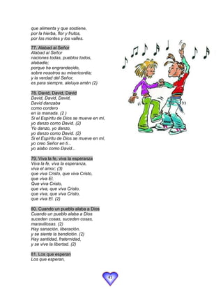 que alimenta y que sostiene,
por la hierba, flor y frutos,
por los montes y los valles.

77. Alabad al Señor
Alabad al Señor
naciones todas, pueblos todos,
alabadle;
porque ha engrandecido,
sobre nosotros su misericordia;
y la verdad del Señor,
es para siempre, aleluya amén (2)

78. David, David, David
David, David, David,
David danzaba
como cordero
en la manada. (2 )
Si el Espíritu de Dios se mueve en mí,
yo danzo como David. (2)
Yo danzo, yo danzo,
yo danzo como David. (2)
Si el Espíritu de Dios se mueve en mí,
yo creo Señor en ti...
yo alabo como David...

79. Viva la fe, viva la esperanza
Viva la fe, viva la esperanza,
viva el amor; (3)
que viva Cristo, que viva Cristo,
que viva El.
Que viva Cristo,
que viva, que viva Cristo,
que viva, que viva Cristo,
que viva El. (2)

80. Cuando un pueblo alaba a Dios
Cuando un pueblo alaba a Dios
suceden cosas, suceden cosas,
maravillosas. (2)
Hay sanación, liberación,
y se siente la bendición. (2)
Hay santidad, fraternidad,
y se vive la libertad. (2)

81. Los que esperan
Los que esperan,



                                         41
 