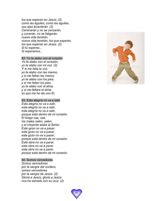 los que esperan en Jesús; (2)
como las águilas, como las águilas,
sus alas levantarán. (2)
Caminarán y no se cansarán,
y correrán, no se fatigarán,
nueva vida tendrán,
nueva vida tendrán, los que esperan,
los que esperan en Jesús. (2)
Si tú esperas...
Si esperamos...

82. Yo te alabo con el corazón
Yo te alabo con el corazón,
yo te alabo con mi voz. (2)
Y si me falta la voz,
yo te alabo con las manos,
y si me faltan las manos
yo te alabo con los pies;
y si me faltan los pies,
yo te alabo con el alma,
y si me faltara el alma,
es que me he ido con El.

83. Esta alegría no va a salir
Esta alegría no va a salir,
esta alegría no va a salir,
esta alegría no va a salir,
porque está dentro de mi corazón.
El fuego cae, cae,
los males salen, salen,
y el creyente alaba al Señor.
Este gozo no va a pasar,
este gozo no va a pasar,
este gozo no va a pasar,
porque está dentro de mi corazón.
Esta obra no va a parar,
esta obra no va a parar,
esta obra no va a parar,
porque está dentro de mi corazón.

84. Somos vencedores
Somos vencedores
por la sangre del cordero,
somos vencedores
por la sangre de Jesús. (2)
Gloria a Jesús, gloria a Jesús
nos ha salvado con su cruz. (2)


                                       42
 