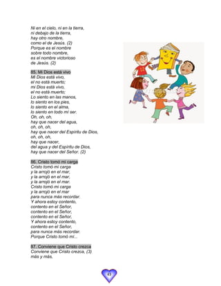 Ni en el cielo, ni en la tierra,
ni debajo de la tierra,
hay otro nombre,
como el de Jesús. (2)
Porque es el nombre
sobre todo nombre,
es el nombre victorioso
de Jesús. (2)

85. Mi Dios está vivo
Mi Dios está vivo,
el no está muerto;
mi Dios está vivo,
el no está muerto;
Lo siento en las manos,
lo siento en los pies,
lo siento en el alma,
lo siento en todo mí ser.
Oh, oh, oh,
hay que nacer del agua,
oh, oh, oh,
hay que nacer del Espíritu de Dios,
oh, oh, oh,
hay que nacer,
del agua y del Espíritu de Dios,
hay que nacer del Señor. (2)

86. Cristo tomó mi carga
Cristo tomó mi carga
y la arrojó en el mar,
y la arrojó en el mar,
y la arrojó en el mar.
Cristo tomó mi carga
y la arrojó en el mar
para nunca más recordar.
Y ahora estoy contento,
contento en el Señor,
contento en el Señor,
contento en el Señor,
Y ahora estoy contento,
contento en el Señor,
para nunca más recordar.
Porque Cristo tomó mí...

87. Conviene que Cristo crezca
Conviene que Cristo crezca, (3)
más y más,



                                      43
 