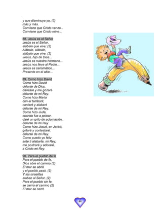 y que disminuya yo, (3)
más y más.
Conviene que Cristo venza...
Conviene que Cristo reine...

88. Jesús es el Señor
Jesús es el Señor,
alábalo que vive; (2)
Alábalo, alábalo,
alábalo que vive. (2)
Jesús, hijo de Dios...
Jesús es nuestro hermano...
Jesús nos lleva al Padre...
Jesús es carismático...
Presente en el altar...

89. Como hizo David
Como hizo David
delante de Dios,
danzaré y me gozaré
delante de mi Rey.
Como hizo María
con el tamboril,
cantaré y alabaré
delante de mi Rey.
Como hizo Judá,
cuando fue a pelear,
daré un grito de aclamación,
delante de mi Rey.
Como hizo Josué, en Jericó,
gritaré y contestaré,
delante de mi Rey.
Como puedo yo feliz
ante ti alabarte, mi Rey,
me postraré y adoraré,
a Cristo mi Rey.

90. Para el pueblo de fe
Para el pueblo de fe,
Dios abre el camino (2)
El mar se abrió
y el pueblo pasó. (2)
Y los israelitas
alaban al Señor. (2)
Para el pueblo sin fe,
se cierra el camino (2)
El mar se cerró


                               44
 
