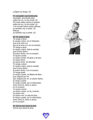 y Egipto se ahogó. (2)

91. Jerusalén, que bonita eres
Jerusalén, que bonita eres,
calles de oro, río de cristal. (2)
Por esas calles vamos a caminar,
calles de oro, río de cristal. (2)
Y en el cielo todos cantan aleluya,
yo también voy a cantar. (2)
Aleluya,
yo también voy a cantar. (2)

92. Te vengo a decir
Te vengo a decir,
te vengo a decir, oh mi Salvador,
que yo te amo a ti,
que yo te amo a ti, con el corazón.
Te vengo a decir,
te vengo a decir, toda la verdad,
que te amo Señor,
te quiero Señor, con el corazón.
Yo quiero cantar,
yo quiero cantar, de gozo y de paz,
yo quiero llorar,
yo quiero llorar, de felicidad.
Te vengo a decir,
te vengo a decir, toda la verdad,
que te amo Señor,
te quiero Señor, con el corazón.
Te vengo pedir,
te vengo a pedir, oh Madre de Dios,
que ruegues por mí,
que ruegues por mí, a nuestro Señor,
te vengo a pedir,
te vengo a pedir, por tu intercesión,
amar como tú, llevar a Jesús,
en mi corazón.
Yo quiero crecer,
yo quiero crecer, en fe y oración,
yo quiero vivir,
yo quiero vivir, la vida de Dios,
te vengo a pedir, por tu intercesión,
amar como tú, llevar a Jesús,
en mi corazón.

93. Sonríe que Jesús te ama
Sonríe que Jesús te ama,


                                        45
 