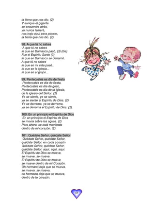 la tierra que nos dio. (2)
Y aunque el gigante
se encuentre atrás,
yo nunca temeré,
nos trajo aquí para poseer,
la tierra que nos dio. (2)

98. A que tú no sabes
 A que tú no sabes
lo que en Damasco pasó, (3) (bis)
Fue el Espíritu Santo (3)
lo que en Damasco se derramó.
A que tú no sabes
lo que en mi vida pasó...
lo que en la iglesia...
lo que en el grupo...

99. Pentecostés es día de fiesta
 Pentecostés es día de fiesta,
Pentecostés es día de gozo,
Pentecostés es día de la iglesia,
de la iglesia del Señor. (2)
Ya se siente, ya se siente,
ya se siente el Espíritu de Dios. (2)
Ya se derrama, ya se derrama,
ya se derrama el Espíritu de Dios. (2)

100. En un principio el Espíritu de Dios
 En un principio el Espíritu de Dios
se movía sobre las aguas. (2)
Pero ahora, se está moviendo
dentro de mi corazón. (2)

101. Quédate Señor, quédate Señor
 Quédate Señor, quédate Señor,
quédate Señor, en cada corazón
Quédate Señor, quédate Señor,
quédate Señor, aquí, aquí, aquí.
El Espíritu de Dios se mueve,
se mueve, se mueve.
El Espíritu de Dios se mueve,
se mueve dentro de mi Corazón.
Oh hermano deja que se mueva,
se mueva, se mueva,
oh hermano deja que se mueva,
dentro de tu corazón.




                                           47
 