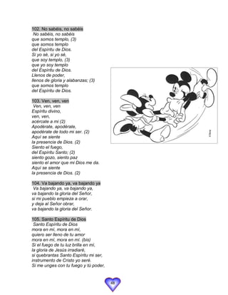 102. No sabéis, no sabéis
 No sabéis, no sabéis
que somos templo, (3)
que somos templo
del Espíritu de Dios.
Si yo sé, si yo sé,
que soy templo, (3)
que yo soy templo
del Espíritu de Dios.
Llenos de poder,
llenos de gloria y alabanzas; (3)
que somos templo
del Espíritu de Dios.

103. Ven, ven, ven
 Ven, ven, ven
Espíritu divino,
ven, ven,
acércate a mi (2)
Apodérate, apodérate,
apodérate de todo mi ser. (2)
Aquí se siente
la presencia de Dios. (2)
Siento el fuego,
del Espíritu Santo; (2)
siento gozo, siento paz
siento el amor que mi Dios me da.
Aquí se siente
la presencia de Dios. (2)

104. Va bajando ya, va bajando ya
 Va bajando ya, va bajando ya,
va bajando la gloria del Señor,
si mi pueblo empieza a orar,
y deja al Señor obrar,
va bajando la gloria del Señor.

105. Santo Espíritu de Dios
 Santo Espíritu de Dios
mora en mí, mora en mí,
quiero ser lleno de tu amor
mora en mí, mora en mí. (bis)
Si el fuego de tu luz brilla en mí,
la gloria de Jesús irradiaré,
si quebrantas Santo Espíritu mi ser,
instrumento de Cristo yo seré.
Si me unges con tu fuego y tú poder,


                                       48
 