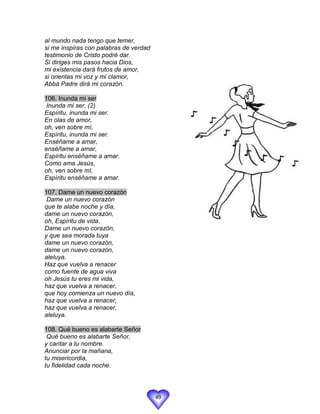 al mundo nada tengo que temer,
si me inspiras con palabras de verdad
testimonio de Cristo podré dar.
Si diriges mis pasos hacia Dios,
mi existencia dará frutos de amor,
si orientas mi voz y mi clamor,
Abbá Padre dirá mi corazón.

106. Inunda mi ser
 Inunda mi ser, (2)
Espíritu, inunda mi ser.
En olas de amor,
oh, ven sobre mí,
Espíritu, inunda mi ser.
Enséñame a amar,
enséñame a amar,
Espíritu enséñame a amar.
Como ama Jesús,
oh, ven sobre mí,
Espíritu enséñame a amar.

107. Dame un nuevo corazón
 Dame un nuevo corazón
que te alabe noche y día,
dame un nuevo corazón,
oh, Espíritu de vida.
Dame un nuevo corazón,
y que sea morada tuya
dame un nuevo corazón,
dame un nuevo corazón,
aleluya.
Haz que vuelva a renacer
como fuente de agua viva
oh Jesús tu eres mi vida,
haz que vuelva a renacer,
que hoy comienza un nuevo día,
haz que vuelva a renacer,
haz que vuelva a renacer,
aleluya.

108. Qué bueno es alabarte Señor
 Qué bueno es alabarte Señor,
y cantar a tu nombre.
Anunciar por la mañana,
tu misericordia,
tu fidelidad cada noche.




                                        49
 