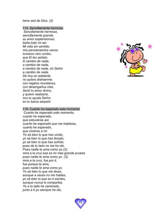 tiene sed de Dios. (2)

114. Sencillamente hermoso
 Sencillamente hermoso,
sencillamente grande,
su amor esplendoroso,
baña todo mi ser.
Mi vida sin sentido,
mis pensamientos vanos
tomaron otro rumbo,
que El les señalo.
A cambio de nada,
a cambio de nada,
a cambio de nada, oh Señor
a cambio de nada.
De hoy en adelante,
no quiero distraerme,
con regalos mundanos,
con desengaños más.
Sentí tu amor divino,
y quiero realizarlo,
con tu ayuda Señor,
en tu barca zarparé.

115. Cuanto he esperado este momento
 Cuanto he esperado este momento,
cuanto he esperado,
que estuvieras así,
cuanto he esperado que me hablaras,
cuanto he esperado,
que vinieras a mí.
Yo sé bien lo que has vivido,
yo sé bien lo que has llorado,
yo sé bien lo que has sufrido,
pues de tu lado no me he ido.
Pues nadie te ama como yo (2),
mira a la cruz esa es mi más grande prueba
pues nadie te ama como yo. (3),
mira a la cruz, fue por ti,
fue porque te amo,
pues nadie te ama como yo.
Yo sé bien lo que me dices,
aunque a veces no me hables,
yo sé bien lo que en ti sientes,
aunque nunca lo compartas.
Yo a tu lado he caminado,
junto a ti yo siempre he ido,


                                     51
 